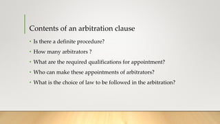 Contents of an arbitration clause
• Is there a definite procedure?
• How many arbitrators ?
• What are the required qualifications for appointment?
• Who can make these appointments of arbitrators?
• What is the choice of law to be followed in the arbitration?
 