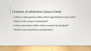 Contents of arbitration clause Contd.
• Is there a time period within which appointment to be made?
• Where is the venue of arbitration?
• Is there time limit within which award to be finalized?
• Which Court should have jurisdiction?
 