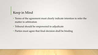 Keep in Mind
• Terms of the agreement must clearly indicate intention to refer the
matter to arbitration
• Tribunal should be empowered to adjudicate
• Parties must agree that final decision shall be binding
 
