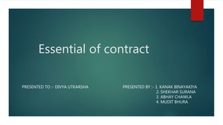 Essential of contract
PRESENTED BY :- 1. KANAK BINAYAKIYA
2. SHEKHAR SURANA
3. ABHAY CHAWLA
4. MUDIT BHURA
PRESENTED TO :- DIVYA UTKARSHA
 