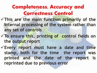Completeness, Accuracy and
Correctness Control
This are the main function primarily of the
internal processing of the system rather than
any set of controls
To ensure this, printing of control fields on
the output report
Every report must have a date and time
stamp, both for the time the report was
printed and the date of the report is
reprinted due to previous error
 