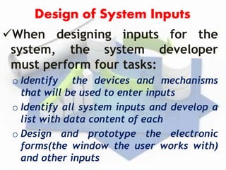 Design of System Inputs
When designing inputs for the
system, the system developer
must perform four tasks:
o Identify the devices and mechanisms
that will be used to enter inputs
o Identify all system inputs and develop a
list with data content of each
o Design and prototype the electronic
forms(the window the user works with)
and other inputs
 