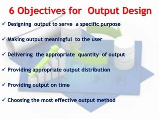 6 Objectives for Output Design
 Designing output to serve a specific purpose
 Making output meaningful to the user
 Delivering the appropriate quantity of output
 Providing appropriate output distribution
 Providing output on time
 Choosing the most effective output method
 