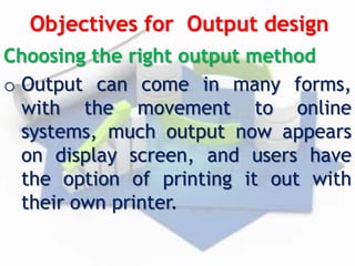 Objectives for Output design
Choosing the right output method
o Output can come in many forms,
with the movement to online
systems, much output now appears
on display screen, and users have
the option of printing it out with
their own printer.
 