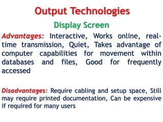 Output Technologies
Display Screen
Advantages: Interactive, Works online, real-
time transmission, Quiet, Takes advantage of
computer capabilities for movement within
databases and files, Good for frequently
accessed
Disadvantages: Require cabling and setup space, Still
may require printed documentation, Can be expensive
if required for many users
 