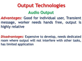 Output Technologies
Audio Output
Advantages: Good for individual user, Transient
message, worker needs hands free, output is
highly relative
Disadvantages: Expensive to develop, needs dedicated
room where output will not interfere with other tasks,
has limited application
 