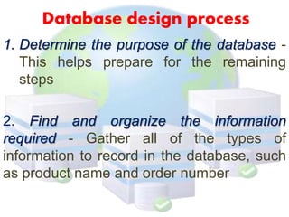 Database design process
1. Determine the purpose of the database -
This helps prepare for the remaining
steps
2. Find and organize the information
required - Gather all of the types of
information to record in the database, such
as product name and order number
 