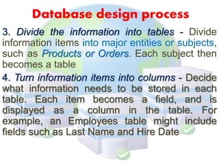Database design process
3. Divide the information into tables - Divide
information items into major entities or subjects,
such as Products or Orders. Each subject then
becomes a table
4. Turn information items into columns - Decide
what information needs to be stored in each
table. Each item becomes a field, and is
displayed as a column in the table. For
example, an Employees table might include
fields such as Last Name and Hire Date
 
