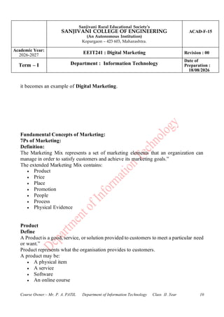 Sanjivani Rural Educational Society’s
SANJIVANI COLLEGE OF ENGINEERING
(An Autonomous Institution)
Kopargaon – 423 603, Maharashtra.
ACAD-F-15
Academic Year:
2026-2027
EEIT241 : Digital Marketing Revision : 00
Term – I Department : Information Technology
Date of
Preparation :
18/08/2026
Course Owner:- Mr. P. A. PATIL Department of Information Technology Class II .Year 10
it becomes an example of Digital Marketing.
Fundamental Concepts of Marketing:
7Ps of Marketing:
Definition:
The Marketing Mix represents a set of marketing elements that an organization can
manage in order to satisfy customers and achieve its marketing goals.”
The extended Marketing Mix contains:
• Product
• Price
• Place
• Promotion
• People
• Process
• Physical Evidence
Product
Define
A Product is a good, service, or solution provided to customers to meet a particular need
or want.”
Product represents what the organisation provides to customers.
A product may be:
• A physical item
• A service
• Software
• An online course
 