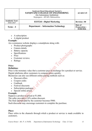 Sanjivani Rural Educational Society’s
SANJIVANI COLLEGE OF ENGINEERING
(An Autonomous Institution)
Kopargaon – 423 603, Maharashtra.
ACAD-F-15
Academic Year:
2026-2027
EEIT241 : Digital Marketing Revision : 00
Term – I Department : Information Technology
Date of
Preparation :
18/08/2026
Course Owner:- Mr. P. A. PATIL Department of Information Technology Class II .Year 11
• A subscription
• A digital product
Example:
An e-commerce website displays a smartphone along with:
• Product photographs
• Camera details
• Battery capacity
• Specifications
• Price
• Customer reviews
• Ratings
Price:
Definition:
Price is the monetary value that a customer pays in exchange for a product or service.
Digital platforms allow customers to compare prices quickly.
Businesses can also use different online pricing methods such as:
• Discount offers
• Coupon codes
• Cashback
• Festival discounts
• Subscription packages
• Special online prices
Example:
Suppose a product is priced at ₹1,000.
The seller provides a 10% online discount.
The final amount paid by the customer becomes ₹900.
Such discounts may encourage customers to complete the purchase.
Place:
Place refers to the channels through which a product or service is made available to
customers.
 