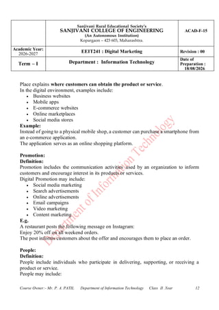 Sanjivani Rural Educational Society’s
SANJIVANI COLLEGE OF ENGINEERING
(An Autonomous Institution)
Kopargaon – 423 603, Maharashtra.
ACAD-F-15
Academic Year:
2026-2027
EEIT241 : Digital Marketing Revision : 00
Term – I Department : Information Technology
Date of
Preparation :
18/08/2026
Course Owner:- Mr. P. A. PATIL Department of Information Technology Class II .Year 12
Place explains where customers can obtain the product or service.
In the digital environment, examples include:
• Business websites
• Mobile apps
• E-commerce websites
• Online marketplaces
• Social media stores
Example:
Instead of going to a physical mobile shop, a customer can purchase a smartphone from
an e-commerce application.
The application serves as an online shopping platform.
Promotion:
Definition:
Promotion includes the communication activities used by an organization to inform
customers and encourage interest in its products or services.
Digital Promotion may include:
• Social media marketing
• Search advertisements
• Online advertisements
• Email campaigns
• Video marketing
• Content marketing
E.g.
A restaurant posts the following message on Instagram:
Enjoy 20% off on all weekend orders.
The post informs customers about the offer and encourages them to place an order.
People:
Definition:
People include individuals who participate in delivering, supporting, or receiving a
product or service.
People may include:
 