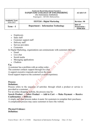 Sanjivani Rural Educational Society’s
SANJIVANI COLLEGE OF ENGINEERING
(An Autonomous Institution)
Kopargaon – 423 603, Maharashtra.
ACAD-F-15
Academic Year:
2026-2027
EEIT241 : Digital Marketing Revision : 00
Term – I Department : Information Technology
Date of
Preparation :
18/08/2026
Course Owner:- Mr. P. A. PATIL Department of Information Technology Class II .Year 13
• Employees
• Sales staff
• Customer support staff
• Delivery staff
• Service providers
• Customers
In Digital Marketing, organizations can communicate with customers through:
• Email
• Live chat
• Social media
• Messaging applications
• Chatbots
E.g.
A customer has a problem with an online order.
The customer contacts support through live chat.
A support executive responds and solves the issue.
Good support improves the customer's overall experience.
Process:
Definition:
Process refers to the sequence of activities through which a product or service is
provided to a customer.
For an online shopping website, the process may be:
Search Product → Select Product → Add to Cart → Make Payment → Receive
Confirmation → Delivery
A simple and clear process makes it easier for customers to complete their purchases.
A complicated process may cause customers to leave the website.
Physical Evidence:
Definition:
 