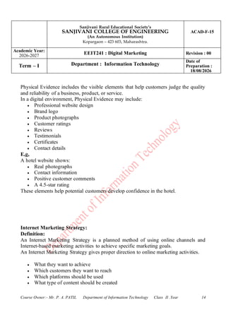 Sanjivani Rural Educational Society’s
SANJIVANI COLLEGE OF ENGINEERING
(An Autonomous Institution)
Kopargaon – 423 603, Maharashtra.
ACAD-F-15
Academic Year:
2026-2027
EEIT241 : Digital Marketing Revision : 00
Term – I Department : Information Technology
Date of
Preparation :
18/08/2026
Course Owner:- Mr. P. A. PATIL Department of Information Technology Class II .Year 14
Physical Evidence includes the visible elements that help customers judge the quality
and reliability of a business, product, or service.
In a digital environment, Physical Evidence may include:
• Professional website design
• Brand logo
• Product photographs
• Customer ratings
• Reviews
• Testimonials
• Certificates
• Contact details
E,g,
A hotel website shows:
• Real photographs
• Contact information
• Positive customer comments
• A 4.5-star rating
These elements help potential customers develop confidence in the hotel.
Internet Marketing Strategy:
Definition:
An Internet Marketing Strategy is a planned method of using online channels and
Internet-based marketing activities to achieve specific marketing goals.
An Internet Marketing Strategy gives proper direction to online marketing activities.
• What they want to achieve
• Which customers they want to reach
• Which platforms should be used
• What type of content should be created
 