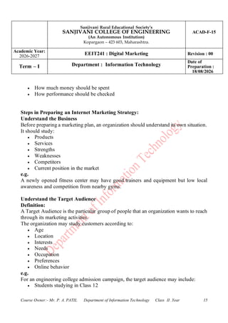Sanjivani Rural Educational Society’s
SANJIVANI COLLEGE OF ENGINEERING
(An Autonomous Institution)
Kopargaon – 423 603, Maharashtra.
ACAD-F-15
Academic Year:
2026-2027
EEIT241 : Digital Marketing Revision : 00
Term – I Department : Information Technology
Date of
Preparation :
18/08/2026
Course Owner:- Mr. P. A. PATIL Department of Information Technology Class II .Year 15
• How much money should be spent
• How performance should be checked
Steps in Preparing an Internet Marketing Strategy:
Understand the Business
Before preparing a marketing plan, an organization should understand its own situation.
It should study:
• Products
• Services
• Strengths
• Weaknesses
• Competitors
• Current position in the market
e.g.
A newly opened fitness center may have good trainers and equipment but low local
awareness and competition from nearby gyms.
Understand the Target Audience
Definition:
A Target Audience is the particular group of people that an organization wants to reach
through its marketing activities.
The organization may study customers according to:
• Age
• Location
• Interests
• Needs
• Occupation
• Preferences
• Online behavior
e.g.
For an engineering college admission campaign, the target audience may include:
• Students studying in Class 12
 