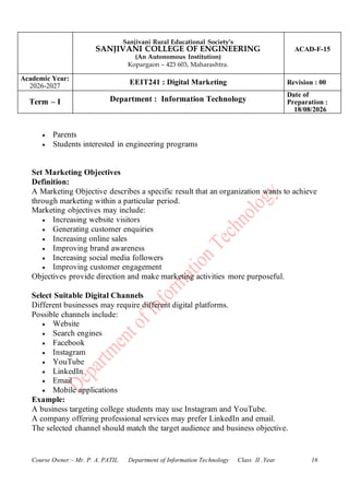 Sanjivani Rural Educational Society’s
SANJIVANI COLLEGE OF ENGINEERING
(An Autonomous Institution)
Kopargaon – 423 603, Maharashtra.
ACAD-F-15
Academic Year:
2026-2027
EEIT241 : Digital Marketing Revision : 00
Term – I Department : Information Technology
Date of
Preparation :
18/08/2026
Course Owner:- Mr. P. A. PATIL Department of Information Technology Class II .Year 16
• Parents
• Students interested in engineering programs
Set Marketing Objectives
Definition:
A Marketing Objective describes a specific result that an organization wants to achieve
through marketing within a particular period.
Marketing objectives may include:
• Increasing website visitors
• Generating customer enquiries
• Increasing online sales
• Improving brand awareness
• Increasing social media followers
• Improving customer engagement
Objectives provide direction and make marketing activities more purposeful.
Select Suitable Digital Channels
Different businesses may require different digital platforms.
Possible channels include:
• Website
• Search engines
• Facebook
• Instagram
• YouTube
• LinkedIn
• Email
• Mobile applications
Example:
A business targeting college students may use Instagram and YouTube.
A company offering professional services may prefer LinkedIn and email.
The selected channel should match the target audience and business objective.
 