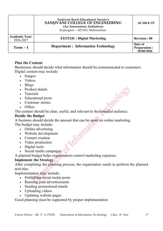 Sanjivani Rural Educational Society’s
SANJIVANI COLLEGE OF ENGINEERING
(An Autonomous Institution)
Kopargaon – 423 603, Maharashtra.
ACAD-F-15
Academic Year:
2026-2027
EEIT241 : Digital Marketing Revision : 00
Term – I Department : Information Technology
Date of
Preparation :
18/08/2026
Course Owner:- Mr. P. A. PATIL Department of Information Technology Class II .Year 17
Plan the Content
Businesses should decide what information should be communicated to customers.
Digital content may include:
• Images
• Videos
• Blogs
• Product details
• Tutorials
• Educational posts
• Customer stories
• Offers
The content should be clear, useful, and relevant to the intended audience.
Decide the Budget
A business should decide the amount that can be spent on online marketing.
The budget may include:
• Online advertising
• Website development
• Content creation
• Video production
• Digital tools
• Social media campaigns
A planned budget helps organizations control marketing expenses.
Implement the Strategy
After completing the planning process, the organization needs to perform the planned
activities.
Implementation may include:
• Publishing social media posts
• Running paid advertisements
• Sending promotional emails
• Uploading videos
• Updating website pages
Good planning must be supported by proper implementation
 