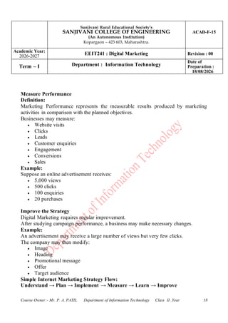 Sanjivani Rural Educational Society’s
SANJIVANI COLLEGE OF ENGINEERING
(An Autonomous Institution)
Kopargaon – 423 603, Maharashtra.
ACAD-F-15
Academic Year:
2026-2027
EEIT241 : Digital Marketing Revision : 00
Term – I Department : Information Technology
Date of
Preparation :
18/08/2026
Course Owner:- Mr. P. A. PATIL Department of Information Technology Class II .Year 18
Measure Performance
Definition:
Marketing Performance represents the measurable results produced by marketing
activities in comparison with the planned objectives.
Businesses may measure:
• Website visits
• Clicks
• Leads
• Customer enquiries
• Engagement
• Conversions
• Sales
Example:
Suppose an online advertisement receives:
• 5,000 views
• 500 clicks
• 100 enquiries
• 20 purchases
Improve the Strategy
Digital Marketing requires regular improvement.
After studying campaign performance, a business may make necessary changes.
Example:
An advertisement may receive a large number of views but very few clicks.
The company may then modify:
• Image
• Heading
• Promotional message
• Offer
• Target audience
Simple Internet Marketing Strategy Flow:
Understand → Plan → Implement → Measure → Learn → Improve
 