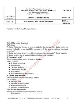 Sanjivani Rural Educational Society’s
SANJIVANI COLLEGE OF ENGINEERING
(An Autonomous Institution)
Kopargaon – 423 603, Maharashtra.
ACAD-F-15
Academic Year:
2026-2027
EEIT241 : Digital Marketing Revision : 00
Term – I Department : Information Technology
Date of
Preparation :
18/08/2026
Course Owner:- Mr. P. A. PATIL Department of Information Technology Class II .Year 19
Fig: Internet Marketing Strategy Process
Digital Marketing Strategy:
Definition:
A Digital Marketing Strategy is an organized plan that explains how digital platforms,
content, technology, and available resources will be used to achieve marketing
objectives.”
A Digital Marketing Strategy provides direction to the organization's digital activities.
A simple strategy can be understood through four basic questions.
Where are we now?
The organization first studies its present situation.
It may examine:
• Existing customers
• Competitors
• Website performance
• Social media activity
• Current sales
• Current marketing performance
Where do we want to go?
The business decides what it wants to achieve.
For example:
• Increase sales
• Increase website visitors
• Generate more leads
• Increase brand awareness
How will we reach there?
The organization selects suitable methods such as:
• Social media
 