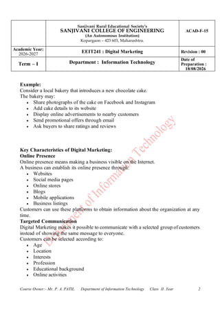 Sanjivani Rural Educational Society’s
SANJIVANI COLLEGE OF ENGINEERING
(An Autonomous Institution)
Kopargaon – 423 603, Maharashtra.
ACAD-F-15
Academic Year:
2026-2027
EEIT241 : Digital Marketing Revision : 00
Term – I Department : Information Technology
Date of
Preparation :
18/08/2026
Course Owner:- Mr. P. A. PATIL Department of Information Technology Class II .Year 2
Example:
Consider a local bakery that introduces a new chocolate cake.
The bakery may:
• Share photographs of the cake on Facebook and Instagram
• Add cake details to its website
• Display online advertisements to nearby customers
• Send promotional offers through email
• Ask buyers to share ratings and reviews
Key Characteristics of Digital Marketing:
Online Presence
Online presence means making a business visible on the Internet.
A business can establish its online presence through:
• Websites
• Social media pages
• Online stores
• Blogs
• Mobile applications
• Business listings
Customers can use these platforms to obtain information about the organization at any
time.
Targeted Communication
Digital Marketing makes it possible to communicate with a selected group of customers
instead of showing the same message to everyone.
Customers can be selected according to:
• Age
• Location
• Interests
• Profession
• Educational background
• Online activities
 