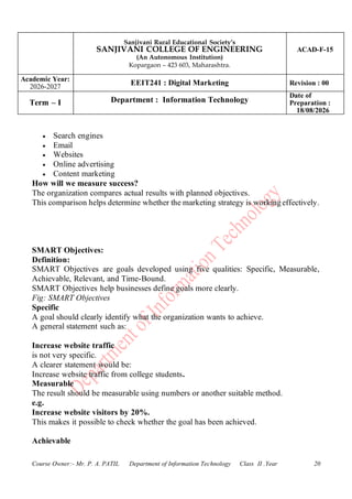 Sanjivani Rural Educational Society’s
SANJIVANI COLLEGE OF ENGINEERING
(An Autonomous Institution)
Kopargaon – 423 603, Maharashtra.
ACAD-F-15
Academic Year:
2026-2027
EEIT241 : Digital Marketing Revision : 00
Term – I Department : Information Technology
Date of
Preparation :
18/08/2026
Course Owner:- Mr. P. A. PATIL Department of Information Technology Class II .Year 20
• Search engines
• Email
• Websites
• Online advertising
• Content marketing
How will we measure success?
The organization compares actual results with planned objectives.
This comparison helps determine whether the marketing strategy is working effectively.
SMART Objectives:
Definition:
SMART Objectives are goals developed using five qualities: Specific, Measurable,
Achievable, Relevant, and Time-Bound.
SMART Objectives help businesses define goals more clearly.
Fig: SMART Objectives
Specific
A goal should clearly identify what the organization wants to achieve.
A general statement such as:
Increase website traffic
is not very specific.
A clearer statement would be:
Increase website traffic from college students.
Measurable
The result should be measurable using numbers or another suitable method.
e.g.
Increase website visitors by 20%.
This makes it possible to check whether the goal has been achieved.
Achievable
 