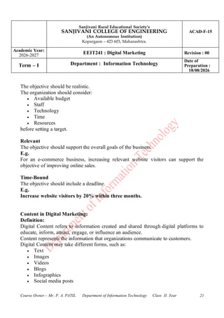 Sanjivani Rural Educational Society’s
SANJIVANI COLLEGE OF ENGINEERING
(An Autonomous Institution)
Kopargaon – 423 603, Maharashtra.
ACAD-F-15
Academic Year:
2026-2027
EEIT241 : Digital Marketing Revision : 00
Term – I Department : Information Technology
Date of
Preparation :
18/08/2026
Course Owner:- Mr. P. A. PATIL Department of Information Technology Class II .Year 21
The objective should be realistic.
The organization should consider:
• Available budget
• Staff
• Technology
• Time
• Resources
before setting a target.
Relevant
The objective should support the overall goals of the business.
E.g.
For an e-commerce business, increasing relevant website visitors can support the
objective of improving online sales.
Time-Bound
The objective should include a deadline.
E.g.
Increase website visitors by 20% within three months.
Content in Digital Marketing:
Definition:
Digital Content refers to information created and shared through digital platforms to
educate, inform, attract, engage, or influence an audience.
Content represents the information that organizations communicate to customers.
Digital Content may take different forms, such as:
• Text
• Images
• Videos
• Blogs
• Infographics
• Social media posts
 