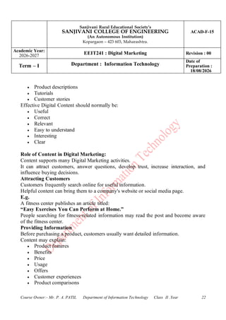 Sanjivani Rural Educational Society’s
SANJIVANI COLLEGE OF ENGINEERING
(An Autonomous Institution)
Kopargaon – 423 603, Maharashtra.
ACAD-F-15
Academic Year:
2026-2027
EEIT241 : Digital Marketing Revision : 00
Term – I Department : Information Technology
Date of
Preparation :
18/08/2026
Course Owner:- Mr. P. A. PATIL Department of Information Technology Class II .Year 22
• Product descriptions
• Tutorials
• Customer stories
Effective Digital Content should normally be:
• Useful
• Correct
• Relevant
• Easy to understand
• Interesting
• Clear
Role of Content in Digital Marketing:
Content supports many Digital Marketing activities.
It can attract customers, answer questions, develop trust, increase interaction, and
influence buying decisions.
Attracting Customers
Customers frequently search online for useful information.
Helpful content can bring them to a company's website or social media page.
E.g.
A fitness center publishes an article titled:
“Easy Exercises You Can Perform at Home.”
People searching for fitness-related information may read the post and become aware
of the fitness center.
Providing Information
Before purchasing a product, customers usually want detailed information.
Content may explain:
• Product features
• Benefits
• Price
• Usage
• Offers
• Customer experiences
• Product comparisons
 