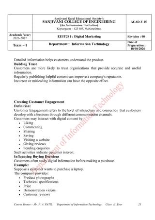 Sanjivani Rural Educational Society’s
SANJIVANI COLLEGE OF ENGINEERING
(An Autonomous Institution)
Kopargaon – 423 603, Maharashtra.
ACAD-F-15
Academic Year:
2026-2027
EEIT241 : Digital Marketing Revision : 00
Term – I Department : Information Technology
Date of
Preparation :
18/08/2026
Course Owner:- Mr. P. A. PATIL Department of Information Technology Class II .Year 23
Detailed information helps customers understand the product.
Building Trust
Customers are more likely to trust organizations that provide accurate and useful
information.
Regularly publishing helpful content can improve a company's reputation.
Incorrect or misleading information can have the opposite effect.
Creating Customer Engagement
Definition:
Customer Engagement refers to the level of interaction and connection that customers
develop with a business through different communication channels.
Customers may interact with digital content by:
• Liking
• Commenting
• Sharing
• Saving
• Visiting a website
• Giving reviews
• Sending enquiries
Such activities indicate customer interest.
Influencing Buying Decisions
Customers often study digital information before making a purchase.
Example:
Suppose a customer wants to purchase a laptop.
The company provides:
• Product photographs
• Technical specifications
• Price
• Demonstration videos
• Customer reviews
 