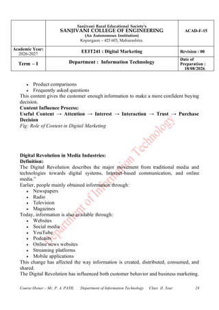 Sanjivani Rural Educational Society’s
SANJIVANI COLLEGE OF ENGINEERING
(An Autonomous Institution)
Kopargaon – 423 603, Maharashtra.
ACAD-F-15
Academic Year:
2026-2027
EEIT241 : Digital Marketing Revision : 00
Term – I Department : Information Technology
Date of
Preparation :
18/08/2026
Course Owner:- Mr. P. A. PATIL Department of Information Technology Class II .Year 24
• Product comparisons
• Frequently asked questions
This content gives the customer enough information to make a more confident buying
decision.
Content Influence Process:
Useful Content → Attention → Interest → Interaction → Trust → Purchase
Decision
Fig: Role of Content in Digital Marketing
Digital Revolution in Media Industries:
Definition:
The Digital Revolution describes the major movement from traditional media and
technologies towards digital systems, Internet-based communication, and online
media.”
Earlier, people mainly obtained information through:
• Newspapers
• Radio
• Television
• Magazines
Today, information is also available through:
• Websites
• Social media
• YouTube
• Podcasts
• Online news websites
• Streaming platforms
• Mobile applications
This change has affected the way information is created, distributed, consumed, and
shared.
The Digital Revolution has influenced both customer behavior and business marketing.
 