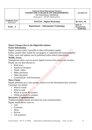 Sanjivani Rural Educational Society’s
SANJIVANI COLLEGE OF ENGINEERING
(An Autonomous Institution)
Kopargaon – 423 603, Maharashtra.
ACAD-F-15
Academic Year:
2026-2027
EEIT241 : Digital Marketing Revision : 00
Term – I Department : Information Technology
Date of
Preparation :
18/08/2026
Course Owner:- Mr. P. A. PATIL Department of Information Technology Class II .Year 25
Major Changes Due to the Digital Revolution:
Faster Information
Digital systems make it possible to share information rapidly.
Earlier, people often waited for newspapers or scheduled television programs.
Today, news and updates can be published online almost immediately.
Mobile Access
Smartphones allow users to access digital services from almost any location.
People can use their phones to:
• Read news
• Search for products
• Watch videos
• Make purchases
• Make payments
• Communicate with businesses
More Choice
Digital platforms give users greater control over the information they consume.
Customers can decide:
• What to watch
• What to read
• When to access the content
• Which products to compare
Interactive Communication
Traditional media mainly provided one-way communication.
Digital media allows users to:
• Like
• Comment
• Share
• Review
• Ask questions
 