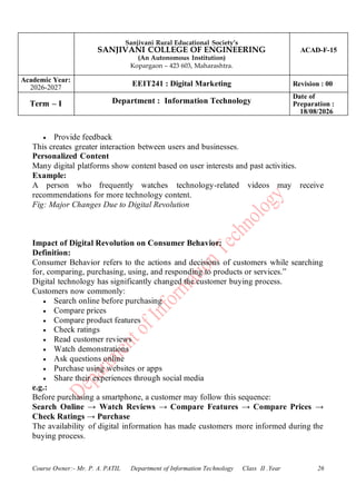 Sanjivani Rural Educational Society’s
SANJIVANI COLLEGE OF ENGINEERING
(An Autonomous Institution)
Kopargaon – 423 603, Maharashtra.
ACAD-F-15
Academic Year:
2026-2027
EEIT241 : Digital Marketing Revision : 00
Term – I Department : Information Technology
Date of
Preparation :
18/08/2026
Course Owner:- Mr. P. A. PATIL Department of Information Technology Class II .Year 26
• Provide feedback
This creates greater interaction between users and businesses.
Personalized Content
Many digital platforms show content based on user interests and past activities.
Example:
A person who frequently watches technology-related videos may receive
recommendations for more technology content.
Fig: Major Changes Due to Digital Revolution
Impact of Digital Revolution on Consumer Behavior:
Definition:
Consumer Behavior refers to the actions and decisions of customers while searching
for, comparing, purchasing, using, and responding to products or services.”
Digital technology has significantly changed the customer buying process.
Customers now commonly:
• Search online before purchasing
• Compare prices
• Compare product features
• Check ratings
• Read customer reviews
• Watch demonstrations
• Ask questions online
• Purchase using websites or apps
• Share their experiences through social media
e.g.:
Before purchasing a smartphone, a customer may follow this sequence:
Search Online → Watch Reviews → Compare Features → Compare Prices →
Check Ratings → Purchase
The availability of digital information has made customers more informed during the
buying process.
 