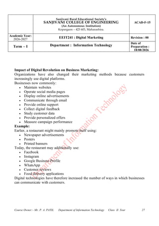 Sanjivani Rural Educational Society’s
SANJIVANI COLLEGE OF ENGINEERING
(An Autonomous Institution)
Kopargaon – 423 603, Maharashtra.
ACAD-F-15
Academic Year:
2026-2027
EEIT241 : Digital Marketing Revision : 00
Term – I Department : Information Technology
Date of
Preparation :
18/08/2026
Course Owner:- Mr. P. A. PATIL Department of Information Technology Class II .Year 27
Impact of Digital Revolution on Business Marketing:
Organizations have also changed their marketing methods because customers
increasingly use digital platforms.
Businesses now commonly:
• Maintain websites
• Operate social media pages
• Display online advertisements
• Communicate through email
• Provide online support
• Collect digital feedback
• Study customer data
• Provide personalized offers
• Measure campaign performance
Example:
Earlier, a restaurant might mainly promote itself using:
• Newspaper advertisements
• Posters
• Printed banners
Today, the restaurant may additionally use:
• Facebook
• Instagram
• Google Business Profile
• WhatsApp
• Customer reviews
• Food delivery applications
Digital technologies have therefore increased the number of ways in which businesses
can communicate with customers.
 
