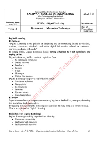 Sanjivani Rural Educational Society’s
SANJIVANI COLLEGE OF ENGINEERING
(An Autonomous Institution)
Kopargaon – 423 603, Maharashtra.
ACAD-F-15
Academic Year:
2026-2027
EEIT241 : Digital Marketing Revision : 00
Term – I Department : Information Technology
Date of
Preparation :
18/08/2026
Course Owner:- Mr. P. A. PATIL Department of Information Technology Class II .Year 28
Digital Listening:
Definition:
“Digital Listening is the process of observing and understanding online discussions,
reviews, comments, feedback, and other digital information related to customers,
markets, products, or brands.”
In simple terms, Digital Listening means paying attention to what customers are
saying online.
Organizations may collect customer opinions from:
• Social media comments
• Online reviews
• Feedback
• Forums
• Blogs
• Messages
• Online discussions
Digital Listening can provide information about:
• Customer opinions
• Complaints
• Expectations
• Interests
• Current trends
• Brand reputation
Example:
Supposeseveral customers post comments saying that a food delivery company is taking
too much time to deliver orders.
By reading these comments, the company identifies delivery time as a common issue.
This is an example of Digital Listening.
Importance of Digital Listening:
Digital Listening can help organizations identify:
• Customer complaints
• Problems with products
• Problems with services
 