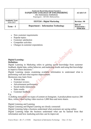 Sanjivani Rural Educational Society’s
SANJIVANI COLLEGE OF ENGINEERING
(An Autonomous Institution)
Kopargaon – 423 603, Maharashtra.
ACAD-F-15
Academic Year:
2026-2027
EEIT241 : Digital Marketing Revision : 00
Term – I Department : Information Technology
Date of
Preparation :
18/08/2026
Course Owner:- Mr. P. A. PATIL Department of Information Technology Class II .Year 29
• New customer requirements
• Popular topics
• Customer satisfaction
• Competitor activities
• Changes in customer expectations
Digital Learning:
Definition:
Digital Learning in Marketing refers to gaining useful knowledge from customer
feedback, digital data, online behavior, and marketing results and using that knowledge
to improve future decisions.”
Digital Learning means examining available information to understand what is
performing well and what requires improvement.
Businesses may learn from:
• Website data
• Customer reviews
• Advertisement performance
• Social media interactions
• Sales results
• Customer feedback
E,g
A clothing store posts two types of content on Instagram. A product photo receives 200
likes, while a short styling video receives 1,000 likes and more shares.
Digital Listening and Learning
Digital Listening and Digital Learning are closely connected.
Digital Listening helps a business understand what customers are saying online.
Digital Learning helps the business understand what can be learned from that
information and how marketing activities can be improved.
 