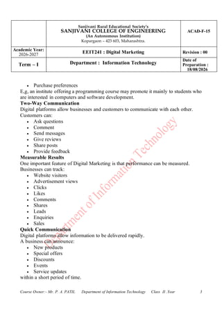 Sanjivani Rural Educational Society’s
SANJIVANI COLLEGE OF ENGINEERING
(An Autonomous Institution)
Kopargaon – 423 603, Maharashtra.
ACAD-F-15
Academic Year:
2026-2027
EEIT241 : Digital Marketing Revision : 00
Term – I Department : Information Technology
Date of
Preparation :
18/08/2026
Course Owner:- Mr. P. A. PATIL Department of Information Technology Class II .Year 3
• Purchase preferences
E,g, an institute offering a programming course may promote it mainly to students who
are interested in computers and software development.
Two-Way Communication
Digital platforms allow businesses and customers to communicate with each other.
Customers can:
• Ask questions
• Comment
• Send messages
• Give reviews
• Share posts
• Provide feedback
Measurable Results
One important feature of Digital Marketing is that performance can be measured.
Businesses can track:
• Website visitors
• Advertisement views
• Clicks
• Likes
• Comments
• Shares
• Leads
• Enquiries
• Sales
Quick Communication
Digital platforms allow information to be delivered rapidly.
A business can announce:
• New products
• Special offers
• Discounts
• Events
• Service updates
within a short period of time.
 