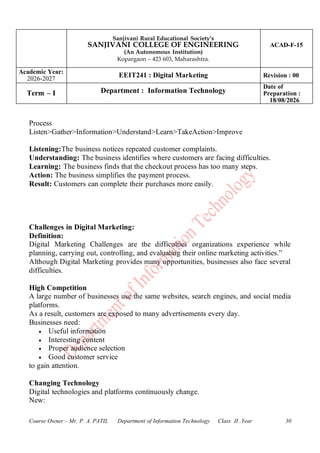 Sanjivani Rural Educational Society’s
SANJIVANI COLLEGE OF ENGINEERING
(An Autonomous Institution)
Kopargaon – 423 603, Maharashtra.
ACAD-F-15
Academic Year:
2026-2027
EEIT241 : Digital Marketing Revision : 00
Term – I Department : Information Technology
Date of
Preparation :
18/08/2026
Course Owner:- Mr. P. A. PATIL Department of Information Technology Class II .Year 30
Process
Listen>Gather>Information>Understand>Learn>TakeAction>Improve
Listening:The business notices repeated customer complaints.
Understanding: The business identifies where customers are facing difficulties.
Learning: The business finds that the checkout process has too many steps.
Action: The business simplifies the payment process.
Result: Customers can complete their purchases more easily.
Challenges in Digital Marketing:
Definition:
Digital Marketing Challenges are the difficulties organizations experience while
planning, carrying out, controlling, and evaluating their online marketing activities.”
Although Digital Marketing provides many opportunities, businesses also face several
difficulties.
High Competition
A large number of businesses use the same websites, search engines, and social media
platforms.
As a result, customers are exposed to many advertisements every day.
Businesses need:
• Useful information
• Interesting content
• Proper audience selection
• Good customer service
to gain attention.
Changing Technology
Digital technologies and platforms continuously change.
New:
 