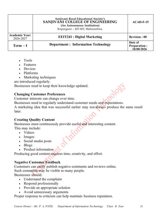 Sanjivani Rural Educational Society’s
SANJIVANI COLLEGE OF ENGINEERING
(An Autonomous Institution)
Kopargaon – 423 603, Maharashtra.
ACAD-F-15
Academic Year:
2026-2027
EEIT241 : Digital Marketing Revision : 00
Term – I Department : Information Technology
Date of
Preparation :
18/08/2026
Course Owner:- Mr. P. A. PATIL Department of Information Technology Class II .Year 31
• Tools
• Features
• Devices
• Platforms
• Marketing techniques
are introduced regularly.
Businesses need to keep their knowledge updated.
Changing Customer Preferences
Customer interests can change over time.
Businesses need to regularly understand customer needs and expectations.
A marketing idea that was successful earlier may not always produce the same result
later.
Creating Quality Content
Businesses must continuously provide useful and interesting content.
This may include:
• Videos
• Images
• Social media posts
• Blogs
• Product information
Producing good content requires time, creativity, and effort.
Negative Customer Feedback
Customers can easily publish negative comments and reviews online.
Such comments may be visible to many people.
Businesses should:
• Understand the complaint
• Respond professionally
• Provide an appropriate solution
• Avoid unnecessary arguments
Proper response to criticism can help maintain business reputation.
 