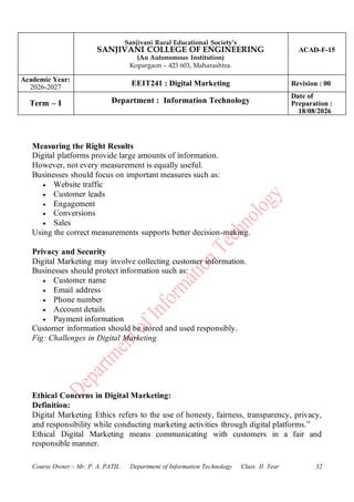 Sanjivani Rural Educational Society’s
SANJIVANI COLLEGE OF ENGINEERING
(An Autonomous Institution)
Kopargaon – 423 603, Maharashtra.
ACAD-F-15
Academic Year:
2026-2027
EEIT241 : Digital Marketing Revision : 00
Term – I Department : Information Technology
Date of
Preparation :
18/08/2026
Course Owner:- Mr. P. A. PATIL Department of Information Technology Class II .Year 32
Measuring the Right Results
Digital platforms provide large amounts of information.
However, not every measurement is equally useful.
Businesses should focus on important measures such as:
• Website traffic
• Customer leads
• Engagement
• Conversions
• Sales
Using the correct measurements supports better decision-making.
Privacy and Security
Digital Marketing may involve collecting customer information.
Businesses should protect information such as:
• Customer name
• Email address
• Phone number
• Account details
• Payment information
Customer information should be stored and used responsibly.
Fig: Challenges in Digital Marketing
Ethical Concerns in Digital Marketing:
Definition:
Digital Marketing Ethics refers to the use of honesty, fairness, transparency, privacy,
and responsibility while conducting marketing activities through digital platforms.”
Ethical Digital Marketing means communicating with customers in a fair and
responsible manner.
 