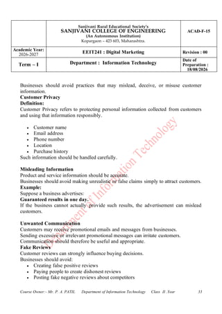 Sanjivani Rural Educational Society’s
SANJIVANI COLLEGE OF ENGINEERING
(An Autonomous Institution)
Kopargaon – 423 603, Maharashtra.
ACAD-F-15
Academic Year:
2026-2027
EEIT241 : Digital Marketing Revision : 00
Term – I Department : Information Technology
Date of
Preparation :
18/08/2026
Course Owner:- Mr. P. A. PATIL Department of Information Technology Class II .Year 33
Businesses should avoid practices that may mislead, deceive, or misuse customer
information.
Customer Privacy
Definition:
Customer Privacy refers to protecting personal information collected from customers
and using that information responsibly.
• Customer name
• Email address
• Phone number
• Location
• Purchase history
Such information should be handled carefully.
Misleading Information
Product and service information should be accurate.
Businesses should avoid making unrealistic or false claims simply to attract customers.
Example:
Suppose a business advertises:
Guaranteed results in one day.
If the business cannot actually provide such results, the advertisement can mislead
customers.
Unwanted Communication
Customers may receive promotional emails and messages from businesses.
Sending excessive or irrelevant promotional messages can irritate customers.
Communication should therefore be useful and appropriate.
Fake Reviews
Customer reviews can strongly influence buying decisions.
Businesses should avoid:
• Creating false positive reviews
• Paying people to create dishonest reviews
• Posting fake negative reviews about competitors
 