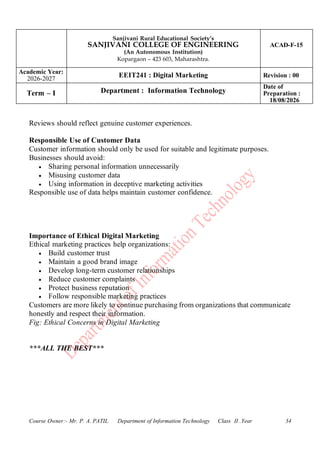 Sanjivani Rural Educational Society’s
SANJIVANI COLLEGE OF ENGINEERING
(An Autonomous Institution)
Kopargaon – 423 603, Maharashtra.
ACAD-F-15
Academic Year:
2026-2027
EEIT241 : Digital Marketing Revision : 00
Term – I Department : Information Technology
Date of
Preparation :
18/08/2026
Course Owner:- Mr. P. A. PATIL Department of Information Technology Class II .Year 34
Reviews should reflect genuine customer experiences.
Responsible Use of Customer Data
Customer information should only be used for suitable and legitimate purposes.
Businesses should avoid:
• Sharing personal information unnecessarily
• Misusing customer data
• Using information in deceptive marketing activities
Responsible use of data helps maintain customer confidence.
Importance of Ethical Digital Marketing
Ethical marketing practices help organizations:
• Build customer trust
• Maintain a good brand image
• Develop long-term customer relationships
• Reduce customer complaints
• Protect business reputation
• Follow responsible marketing practices
Customers are more likely to continue purchasing from organizations that communicate
honestly and respect their information.
Fig: Ethical Concerns in Digital Marketing
***ALL THE BEST***
 