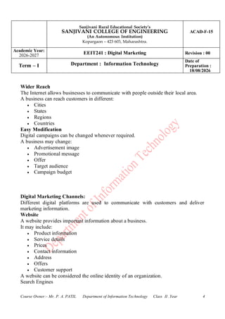 Sanjivani Rural Educational Society’s
SANJIVANI COLLEGE OF ENGINEERING
(An Autonomous Institution)
Kopargaon – 423 603, Maharashtra.
ACAD-F-15
Academic Year:
2026-2027
EEIT241 : Digital Marketing Revision : 00
Term – I Department : Information Technology
Date of
Preparation :
18/08/2026
Course Owner:- Mr. P. A. PATIL Department of Information Technology Class II .Year 4
Wider Reach
The Internet allows businesses to communicate with people outside their local area.
A business can reach customers in different:
• Cities
• States
• Regions
• Countries
Easy Modification
Digital campaigns can be changed whenever required.
A business may change:
• Advertisement image
• Promotional message
• Offer
• Target audience
• Campaign budget
Digital Marketing Channels:
Different digital platforms are used to communicate with customers and deliver
marketing information.
Website
A website provides important information about a business.
It may include:
• Product information
• Service details
• Prices
• Contact information
• Address
• Offers
• Customer support
A website can be considered the online identity of an organization.
Search Engines
 