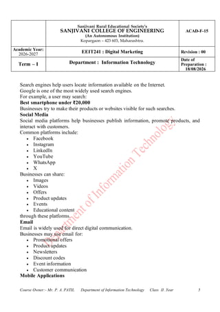 Sanjivani Rural Educational Society’s
SANJIVANI COLLEGE OF ENGINEERING
(An Autonomous Institution)
Kopargaon – 423 603, Maharashtra.
ACAD-F-15
Academic Year:
2026-2027
EEIT241 : Digital Marketing Revision : 00
Term – I Department : Information Technology
Date of
Preparation :
18/08/2026
Course Owner:- Mr. P. A. PATIL Department of Information Technology Class II .Year 5
Search engines help users locate information available on the Internet.
Google is one of the most widely used search engines.
For example, a user may search:
Best smartphone under ₹20,000
Businesses try to make their products or websites visible for such searches.
Social Media
Social media platforms help businesses publish information, promote products, and
interact with customers.
Common platforms include:
• Facebook
• Instagram
• LinkedIn
• YouTube
• WhatsApp
• X
Businesses can share:
• Images
• Videos
• Offers
• Product updates
• Events
• Educational content
through these platforms.
Email
Email is widely used for direct digital communication.
Businesses may use email for:
• Promotional offers
• Product updates
• Newsletters
• Discount codes
• Event information
• Customer communication
Mobile Applications
 