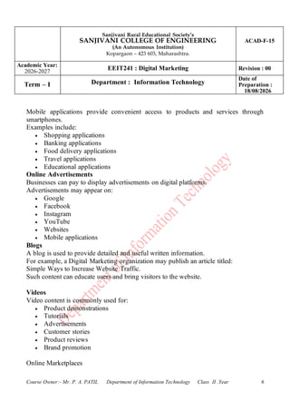Sanjivani Rural Educational Society’s
SANJIVANI COLLEGE OF ENGINEERING
(An Autonomous Institution)
Kopargaon – 423 603, Maharashtra.
ACAD-F-15
Academic Year:
2026-2027
EEIT241 : Digital Marketing Revision : 00
Term – I Department : Information Technology
Date of
Preparation :
18/08/2026
Course Owner:- Mr. P. A. PATIL Department of Information Technology Class II .Year 6
Mobile applications provide convenient access to products and services through
smartphones.
Examples include:
• Shopping applications
• Banking applications
• Food delivery applications
• Travel applications
• Educational applications
Online Advertisements
Businesses can pay to display advertisements on digital platforms.
Advertisements may appear on:
• Google
• Facebook
• Instagram
• YouTube
• Websites
• Mobile applications
Blogs
A blog is used to provide detailed and useful written information.
For example, a Digital Marketing organization may publish an article titled:
Simple Ways to Increase Website Traffic.
Such content can educate users and bring visitors to the website.
Videos
Video content is commonly used for:
• Product demonstrations
• Tutorials
• Advertisements
• Customer stories
• Product reviews
• Brand promotion
Online Marketplaces
 