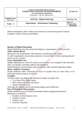 Sanjivani Rural Educational Society’s
SANJIVANI COLLEGE OF ENGINEERING
(An Autonomous Institution)
Kopargaon – 423 603, Maharashtra.
ACAD-F-15
Academic Year:
2026-2027
EEIT241 : Digital Marketing Revision : 00
Term – I Department : Information Technology
Date of
Preparation :
18/08/2026
Course Owner:- Mr. P. A. PATIL Department of Information Technology Class II .Year 7
Online marketplaces allow sellers and customers to connect through the Internet.
Examples include Amazon and Flipkart.
Benefits of Digital Marketing:
Digital Marketing provides several advantages to organizations of different sizes.
Wider Market Reach
Businesses can communicate with customers outside their local market.
A small organization can promote products in several cities without opening physical
stores in every location.
Lower Marketing Cost
Digital Marketing can often be carried out at a lower cost compared with television,
radio, newspapers, and large outdoor advertisements.
Small businesses can also begin online promotion with a limited marketing budget.
Better Audience Targeting
Digital platforms allow businesses to focus on people who are more likely to be
interested in their products or services.
Example:
A fitness center may display advertisements mainly to people who:
• Live close to the fitness center
• Show interest in health and fitness
• Search online for gyms
This helps the business use its advertising budget more effectively.
Easy Performance Measurement
Digital platforms provide detailed information about campaign performance.
Businesses can identify:
• Number of advertisement views
• Number of clicks
• Website visits
• Customer enquiries
 