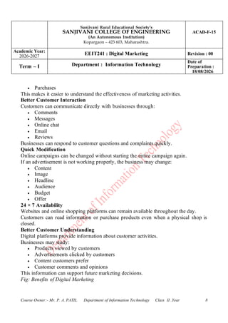 Sanjivani Rural Educational Society’s
SANJIVANI COLLEGE OF ENGINEERING
(An Autonomous Institution)
Kopargaon – 423 603, Maharashtra.
ACAD-F-15
Academic Year:
2026-2027
EEIT241 : Digital Marketing Revision : 00
Term – I Department : Information Technology
Date of
Preparation :
18/08/2026
Course Owner:- Mr. P. A. PATIL Department of Information Technology Class II .Year 8
• Purchases
This makes it easier to understand the effectiveness of marketing activities.
Better Customer Interaction
Customers can communicate directly with businesses through:
• Comments
• Messages
• Online chat
• Email
• Reviews
Businesses can respond to customer questions and complaints quickly.
Quick Modification
Online campaigns can be changed without starting the entire campaign again.
If an advertisement is not working properly, the business may change:
• Content
• Image
• Headline
• Audience
• Budget
• Offer
24 × 7 Availability
Websites and online shopping platforms can remain available throughout the day.
Customers can read information or purchase products even when a physical shop is
closed.
Better Customer Understanding
Digital platforms provide information about customer activities.
Businesses may study:
• Products viewed by customers
• Advertisements clicked by customers
• Content customers prefer
• Customer comments and opinions
This information can support future marketing decisions.
Fig: Benefits of Digital Marketing
 