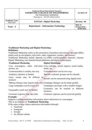 Sanjivani Rural Educational Society’s
SANJIVANI COLLEGE OF ENGINEERING
(An Autonomous Institution)
Kopargaon – 423 603, Maharashtra.
ACAD-F-15
Academic Year:
2026-2027
EEIT241 : Digital Marketing Revision : 00
Term – I Department : Information Technology
Date of
Preparation :
18/08/2026
Course Owner:- Mr. P. A. PATIL Department of Information Technology Class II .Year 9
Traditional Marketing and Digital Marketing:
Definition:
Traditional Marketing refers to the promotion of products and services through offline
media such as newspapers, television, radio, magazines, posters, and banners.
Traditional Marketing mainly depends on offline communication channels, whereas
Digital Marketing uses Internet-based platforms and digital technologies.
Traditional Marketing Digital Marketing
Uses newspapers, radio, television,
posters, etc.
Uses websites, search engines, social media,
email, etc.
Communication is mainly one-way Communication can be two-way
Audience selection is limited Specific customer groups can be selected
Exact results may be difficult to
measure
Results can be measured using digital tools
Making changes may require more time Campaign changes can be made quickly
Large campaigns can be expensive Campaigns can begin with a smaller budget
Geographic reach may be limited
Customers can be reached in different
locations
Customer response may take time Customer response can be received quickly
Example:
Suppose a college publishes information about admissions in a newspaper.
This is an example of Traditional Marketing.
If the same college shares admission information through:
• Facebook
• Instagram
• Google
• Its official website
 