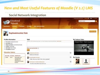 New and Most Useful Features of Moodle (V 2.2) LMS
  Social Network Integration
     Add friends, advisers, colleagues and instructors
     Create or join academic discussion groups
     Post blog messages, create pages, and photo galleries
     Promote lectures and course offerings
     Promote academic and professional qualifications
     Share links, articles, ebooks and documents
     Announce special events, plans, or changes




 16
 