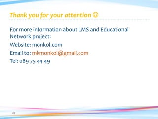 Thank you for your attention 

For more information about LMS and Educational
Network project:
Website: monkol.com
Email to: mkmonkol@gmail.com
Tel: 089 75 44 49




18
 