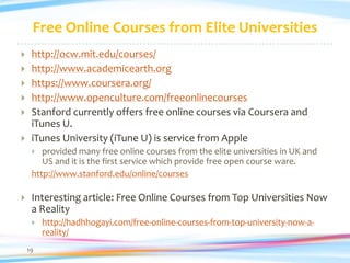 Free Online Courses from Elite Universities
    http://ocw.mit.edu/courses/
    http://www.academicearth.org
    https://www.coursera.org/
    http://www.openculture.com/freeonlinecourses
    Stanford currently offers free online courses via Coursera and
     iTunes U.
    iTunes University (iTune U) is service from Apple
       provided many free online courses from the elite universities in UK and
        US and it is the first service which provide free open course ware.
     http://www.stanford.edu/online/courses

    Interesting article: Free Online Courses from Top Universities Now
     a Reality
        http://hadhhogayi.com/free-online-courses-from-top-university-now-a-
         reality/
    19
 