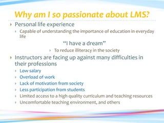 Why am I so passionate about LMS?
   Personal life experience
       Capable of understanding the importance of education in everyday
        life
                              “I have a dream”
                         To reduce illiteracy in the society
   Instructors are facing up against many difficulties in
    their professions
       Low salary
       Overload of work
       Lack of motivation from society
       Less participation from students
       Limited access to a high quality curriculum and teaching resources
       Uncomfortable teaching environment, and others
 