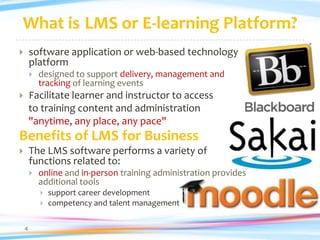 What is LMS or E-learning Platform?
       software application or web-based technology
        platform
           designed to support delivery, management and
            tracking of learning events
       Facilitate learner and instructor to access
        to training content and administration
        "anytime, any place, any pace"
Benefits of LMS for Business
       The LMS software performs a variety of
        functions related to:
           online and in-person training administration provides
            additional tools
               support career development
               competency and talent management

    4
 
